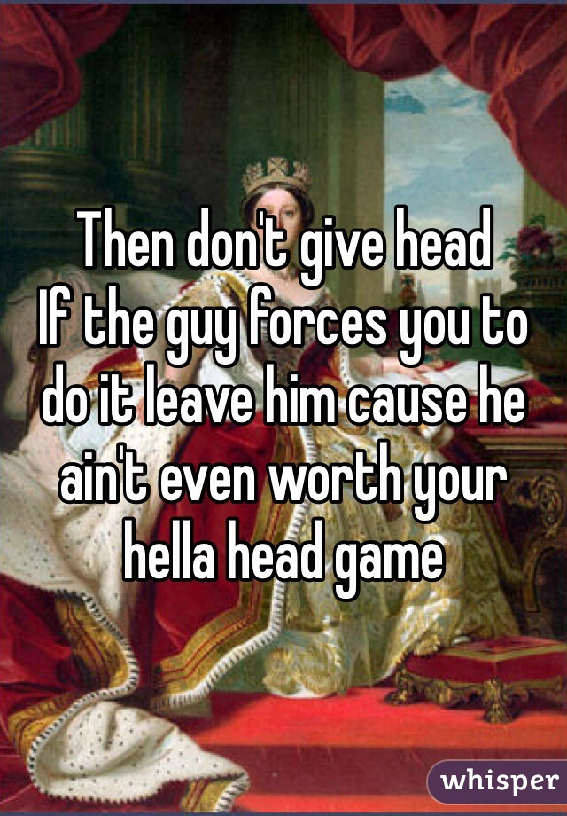 Then don't give head
If the guy forces you to do it leave him cause he ain't even worth your hella head game