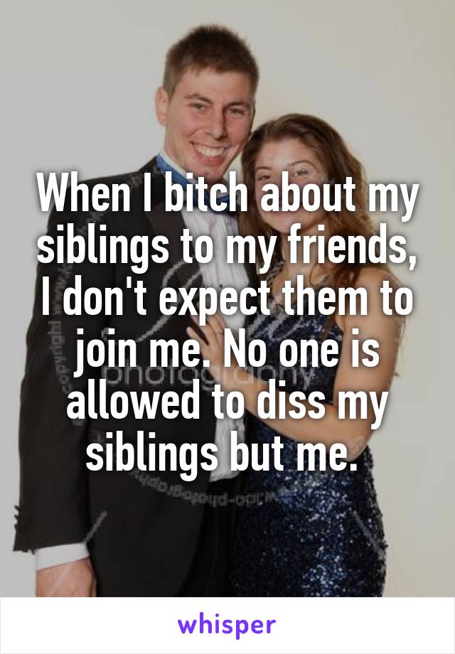 When I bitch about my siblings to my friends, I don't expect them to join me. No one is allowed to diss my siblings but me. 
