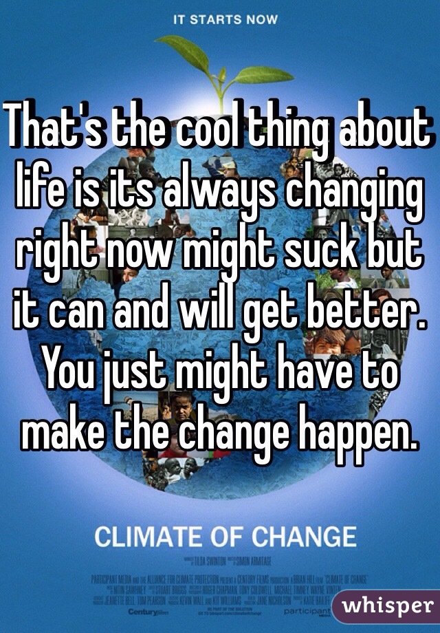 That's the cool thing about life is its always changing right now might suck but it can and will get better. You just might have to make the change happen. 