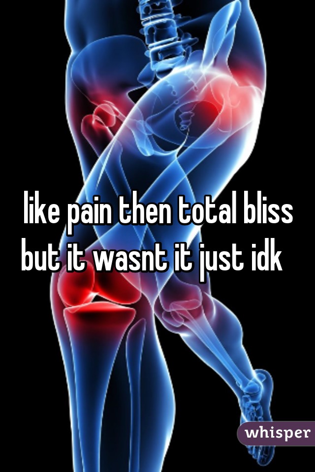like pain then total bliss but it wasnt it just idk  