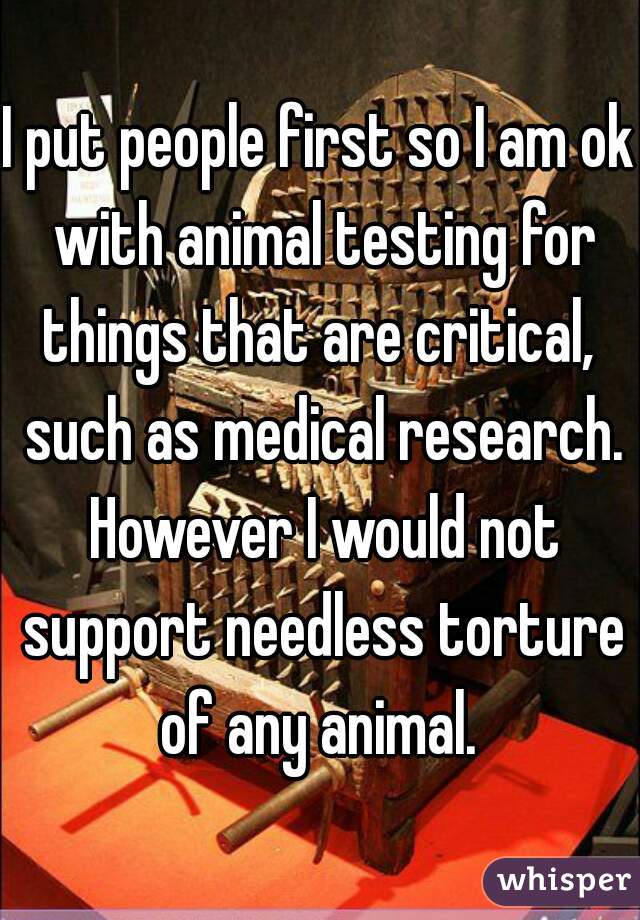 I put people first so I am ok with animal testing for things that are critical,  such as medical research. However I would not support needless torture of any animal. 
