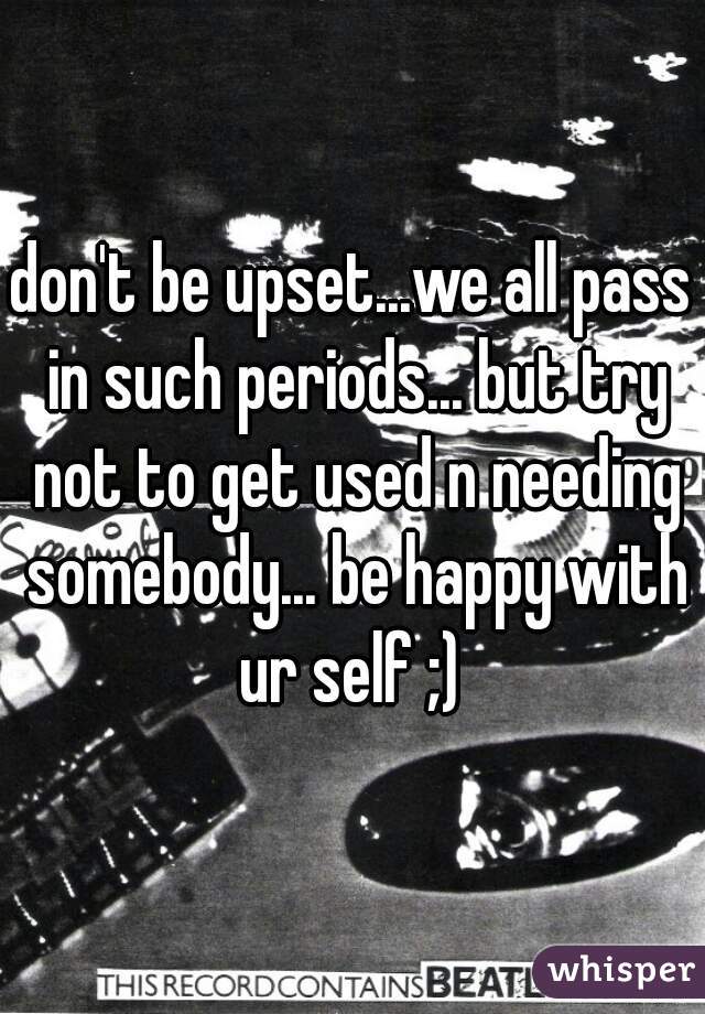 don't be upset...we all pass in such periods... but try not to get used n needing somebody... be happy with ur self ;) 