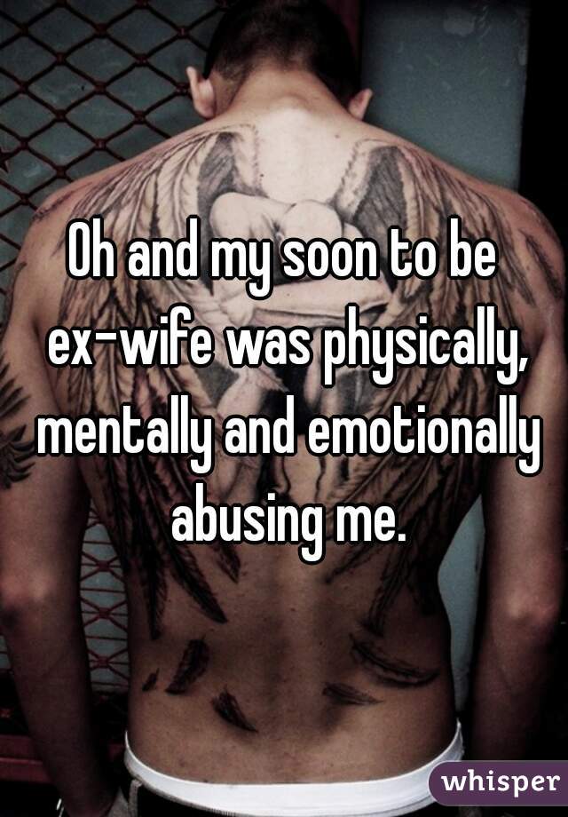 Oh and my soon to be ex-wife was physically, mentally and emotionally abusing me.