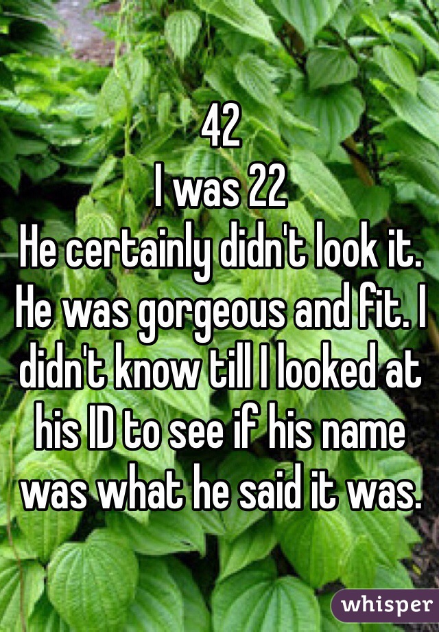 42
I was 22
He certainly didn't look it. He was gorgeous and fit. I didn't know till I looked at his ID to see if his name was what he said it was.