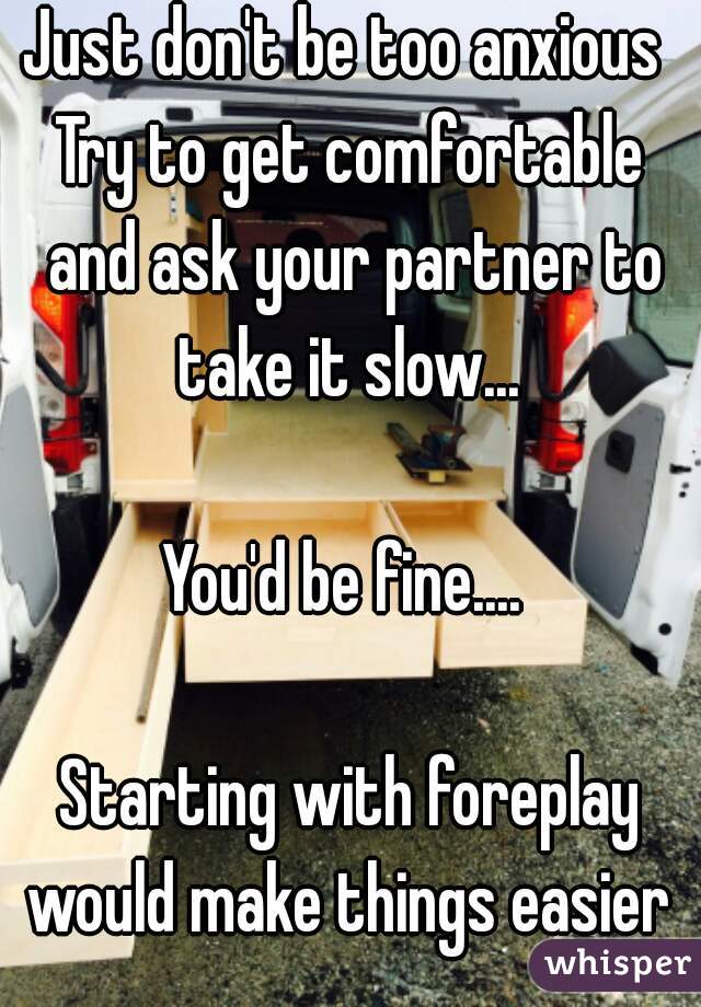 Just don't be too anxious 
Try to get comfortable and ask your partner to take it slow... 

You'd be fine.... 

Starting with foreplay would make things easier 