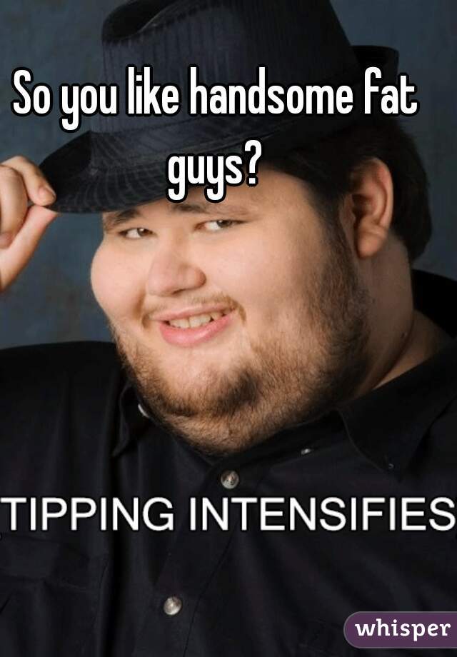 So you like handsome fat guys? 