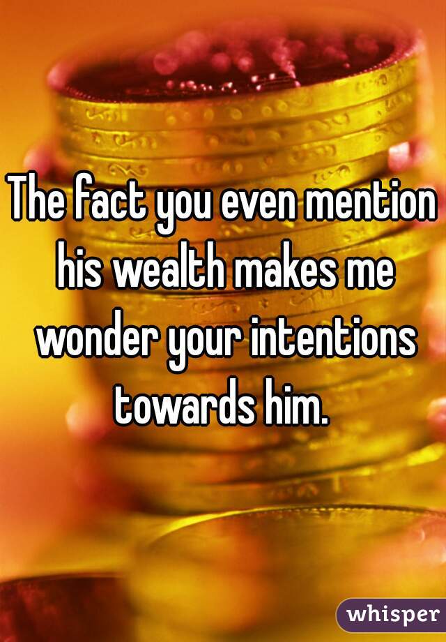 The fact you even mention his wealth makes me wonder your intentions towards him. 
