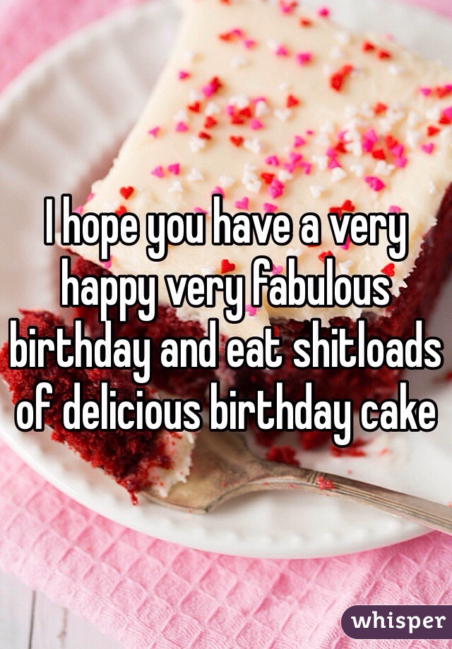 I hope you have a very happy very fabulous birthday and eat shitloads of delicious birthday cake