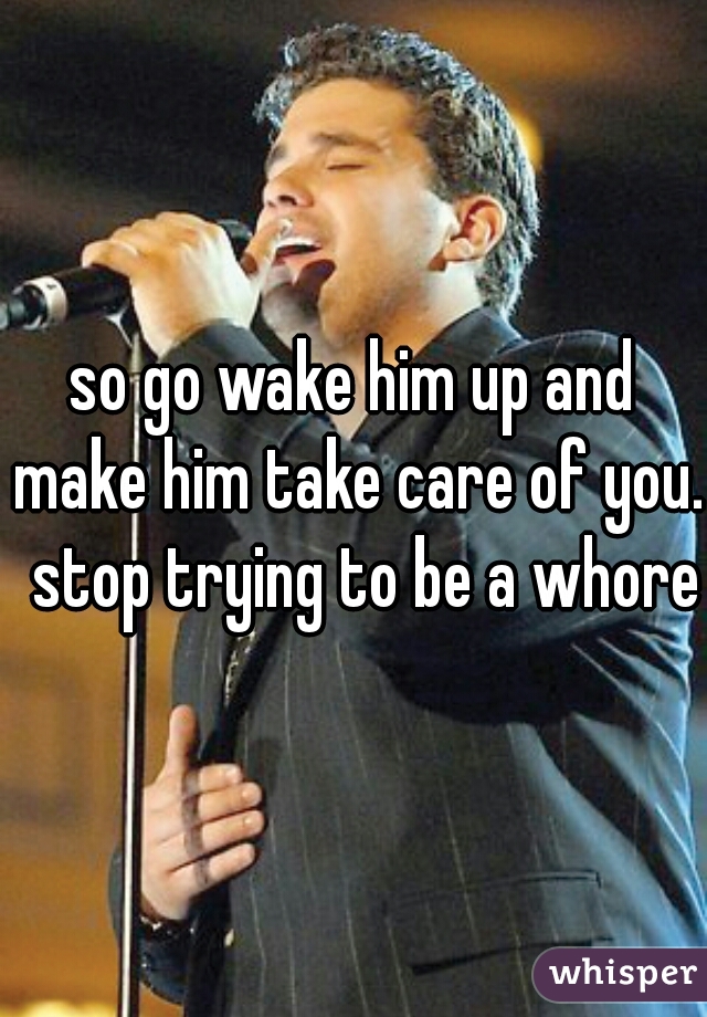 so go wake him up and make him take care of you.  stop trying to be a whore