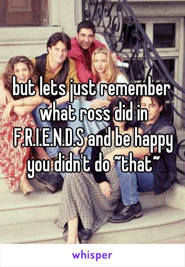 but lets just remember what ross did in F.R.I.E.N.D.S and be happy you didn't do ~that~