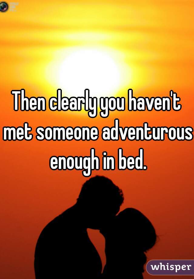 Then clearly you haven't met someone adventurous enough in bed.
