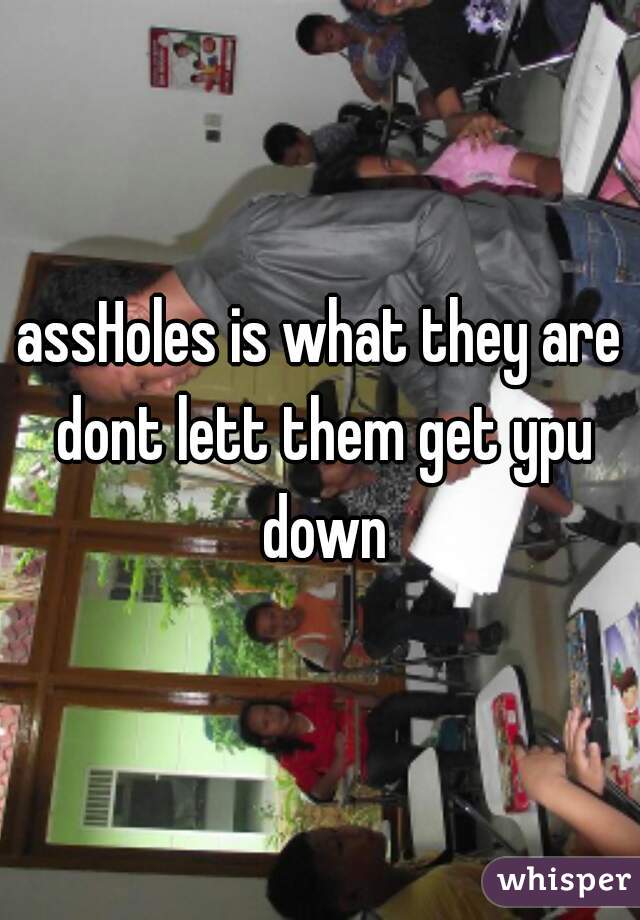 assHoles is what they are dont lett them get ypu down