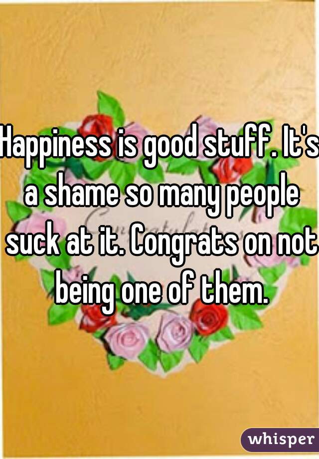 Happiness is good stuff. It's a shame so many people suck at it. Congrats on not being one of them.