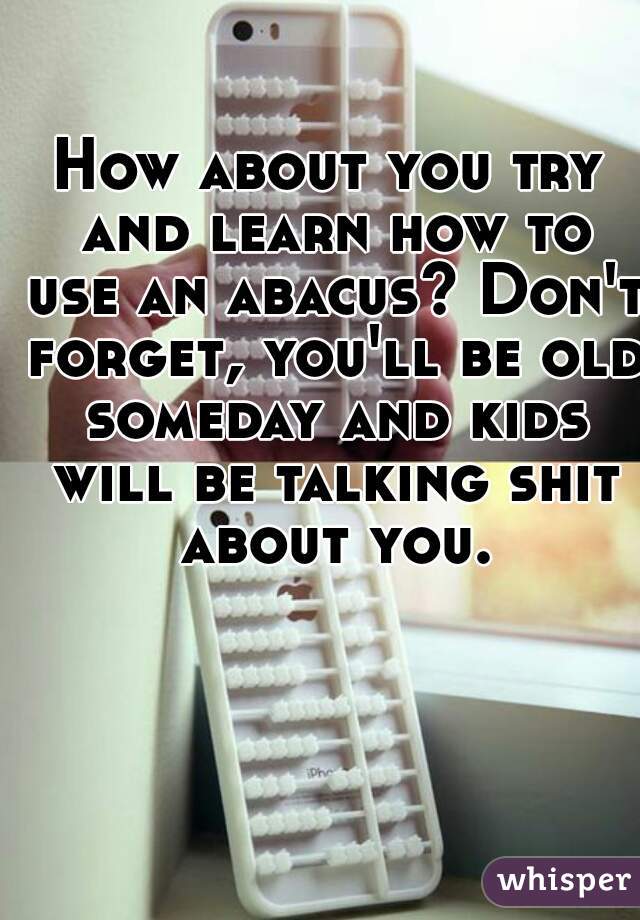 How about you try and learn how to use an abacus? Don't forget, you'll be old someday and kids will be talking shit about you.