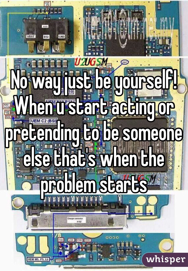 No way just be yourself! When u start acting or pretending to be someone else that's when the problem starts 