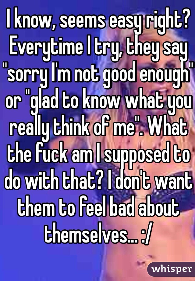 I know, seems easy right? Everytime I try, they say "sorry I'm not good enough" or "glad to know what you really think of me". What the fuck am I supposed to do with that? I don't want them to feel bad about themselves... :/