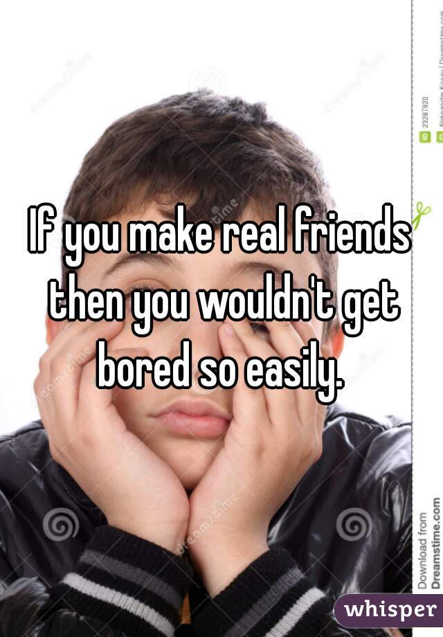 If you make real friends then you wouldn't get bored so easily. 