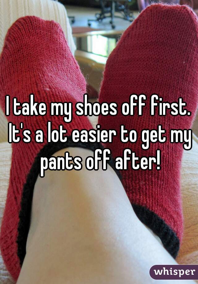 I take my shoes off first. It's a lot easier to get my pants off after!