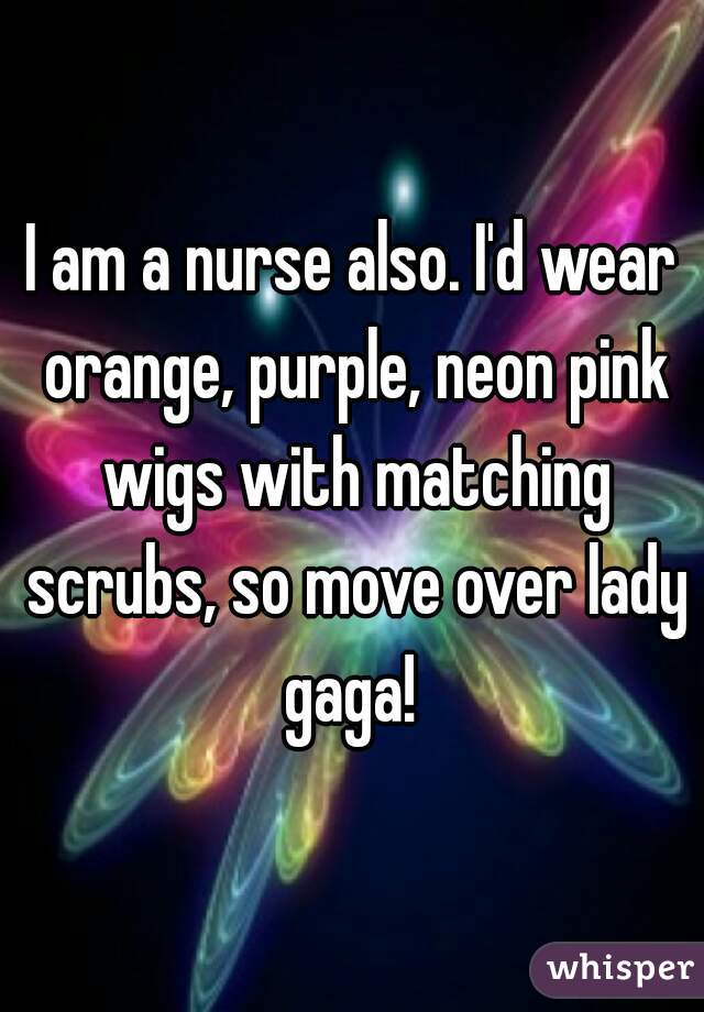 I am a nurse also. I'd wear orange, purple, neon pink wigs with matching scrubs, so move over lady gaga! 
