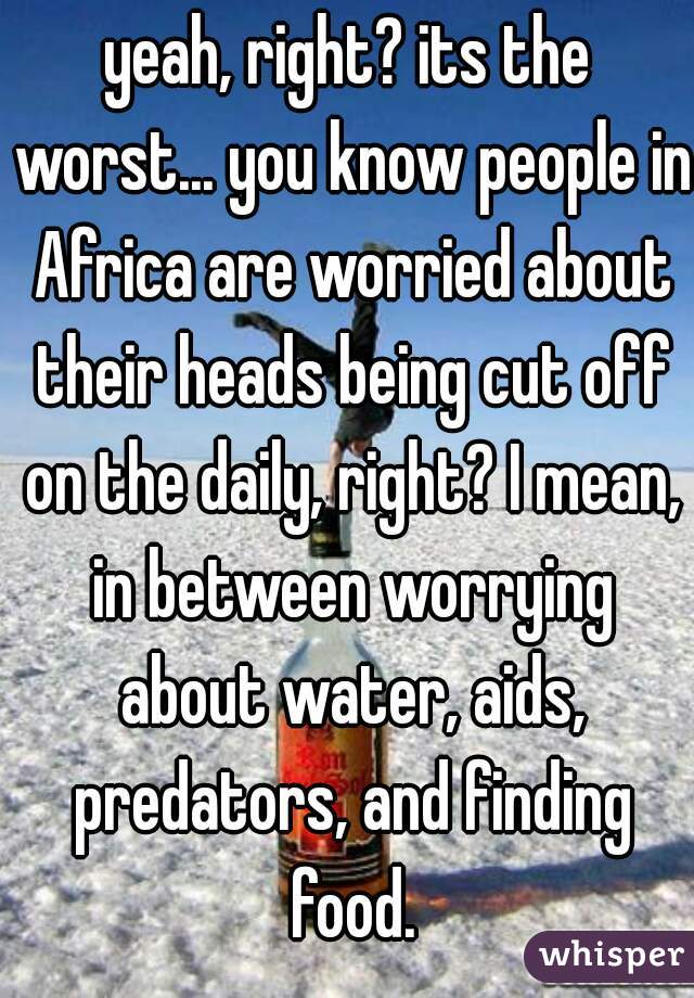 yeah, right? its the worst... you know people in Africa are worried about their heads being cut off on the daily, right? I mean, in between worrying about water, aids, predators, and finding food.