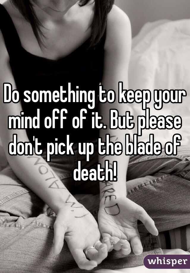Do something to keep your mind off of it. But please don't pick up the blade of death!