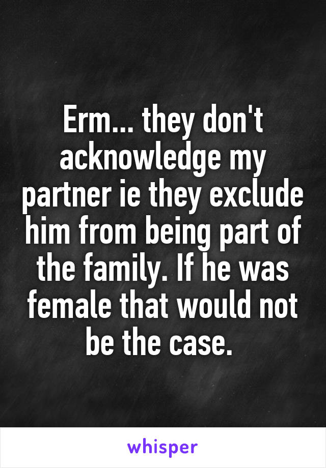 Erm... they don't acknowledge my partner ie they exclude him from being part of the family. If he was female that would not be the case. 