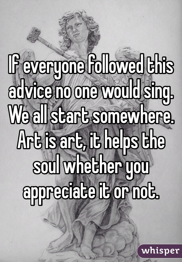 If everyone followed this advice no one would sing. We all start somewhere. Art is art, it helps the soul whether you appreciate it or not. 