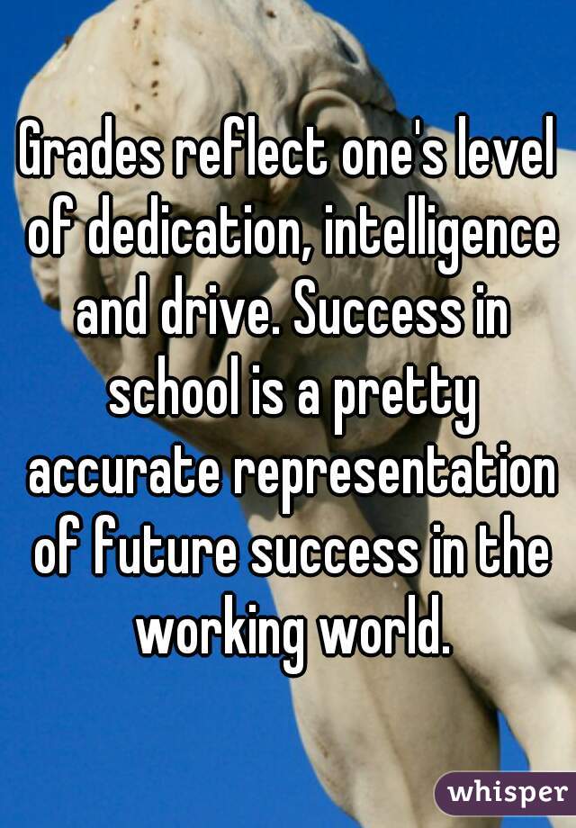 Grades reflect one's level of dedication, intelligence and drive. Success in school is a pretty accurate representation of future success in the working world.
