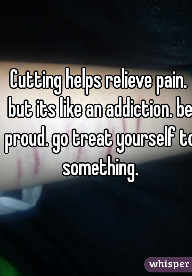 Cutting helps relieve pain. but its like an addiction. be proud. go treat yourself to something.