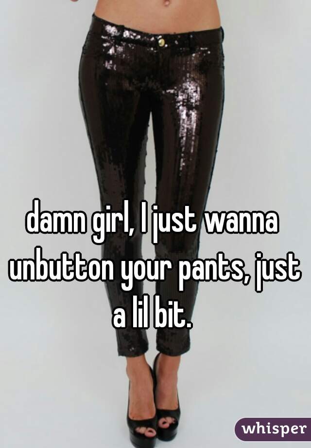 damn girl, I just wanna unbutton your pants, just a lil bit. 