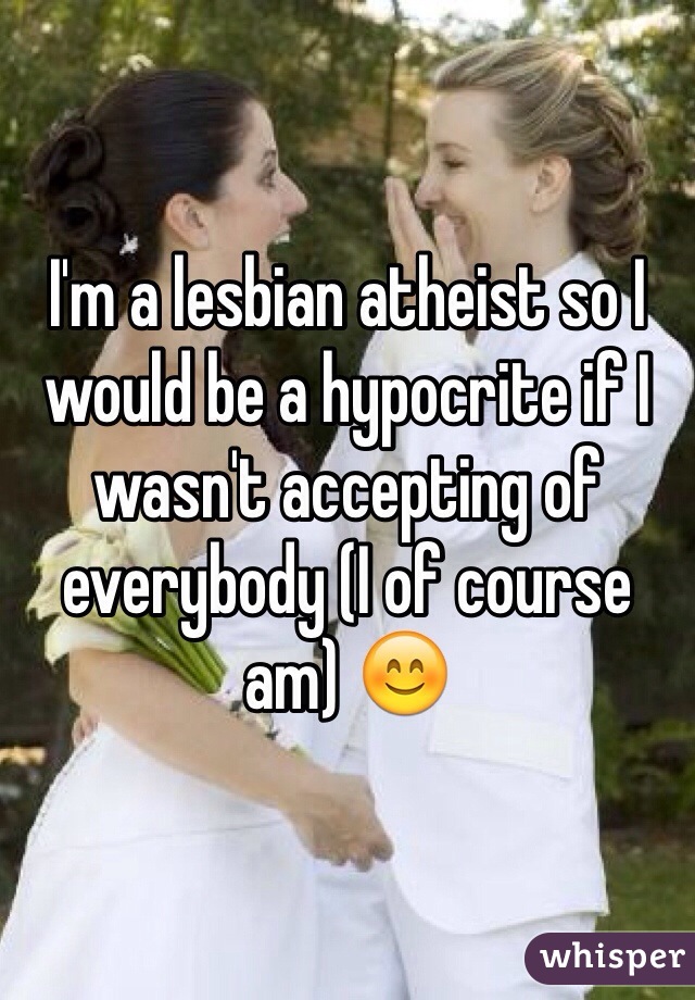 I'm a lesbian atheist so I would be a hypocrite if I wasn't accepting of everybody (I of course am) 😊
