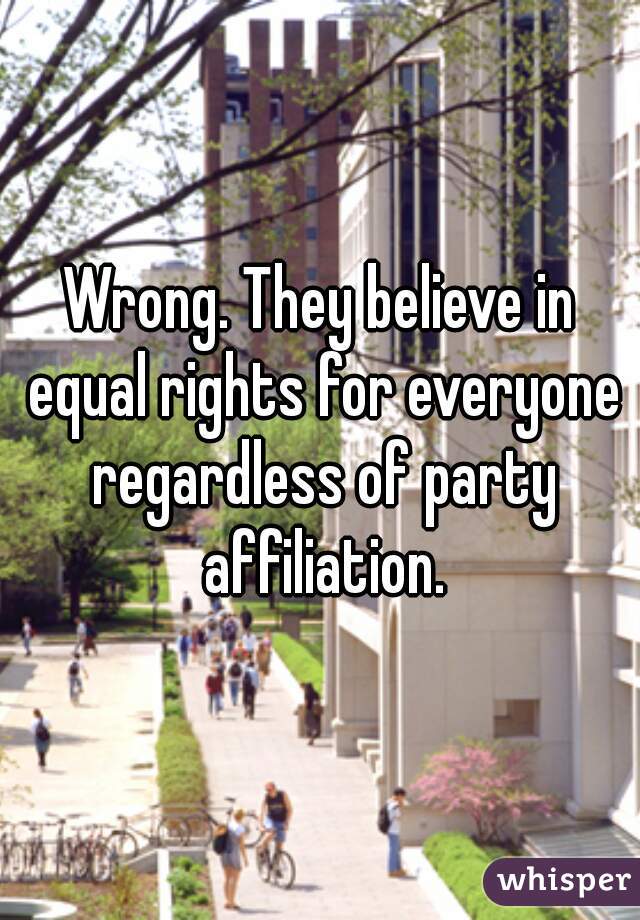 Wrong. They believe in equal rights for everyone regardless of party affiliation.