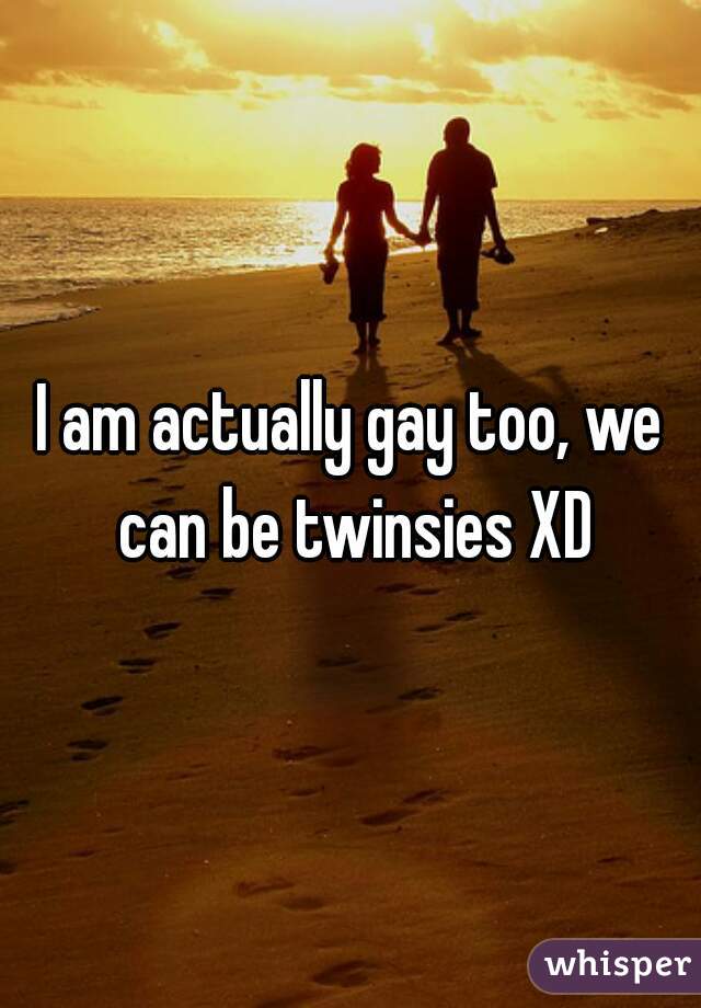 I am actually gay too, we can be twinsies XD