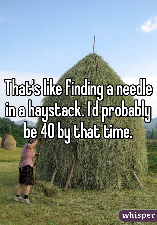 That's like finding a needle in a haystack. I'd probably be 40 by that time.