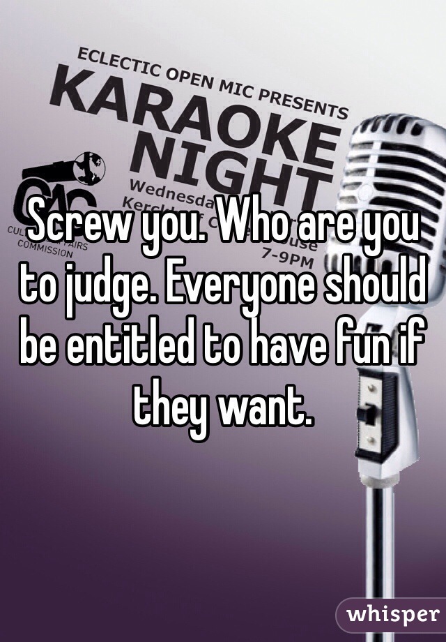 Screw you. Who are you to judge. Everyone should be entitled to have fun if they want.