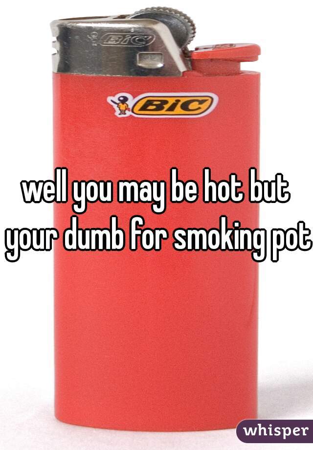 well you may be hot but your dumb for smoking pot