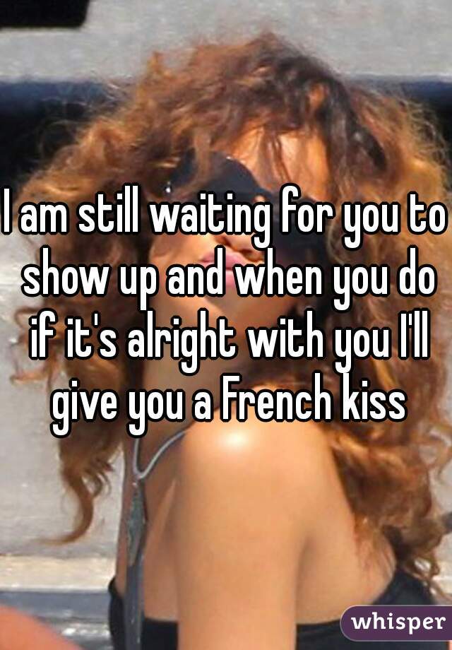 I am still waiting for you to show up and when you do if it's alright with you I'll give you a French kiss