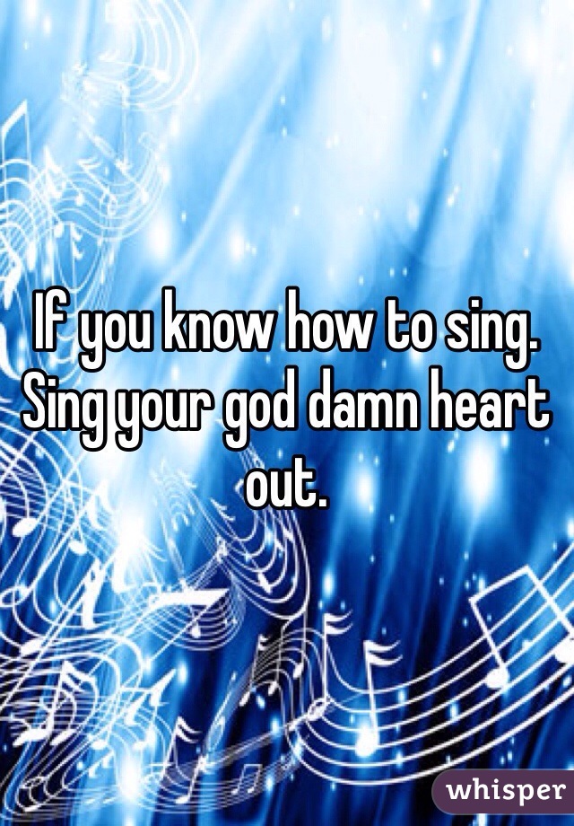If you know how to sing. Sing your god damn heart out. 