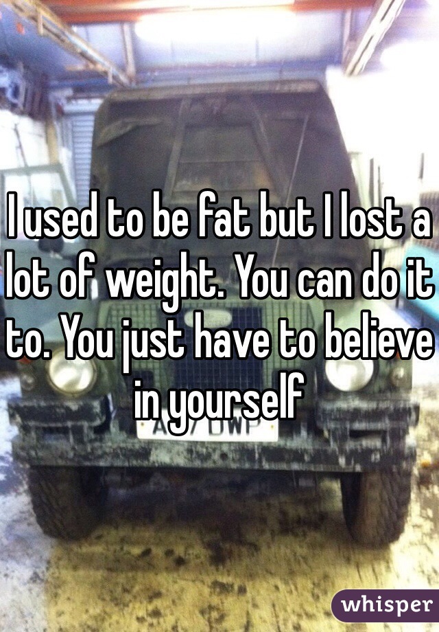 I used to be fat but I lost a lot of weight. You can do it to. You just have to believe in yourself 