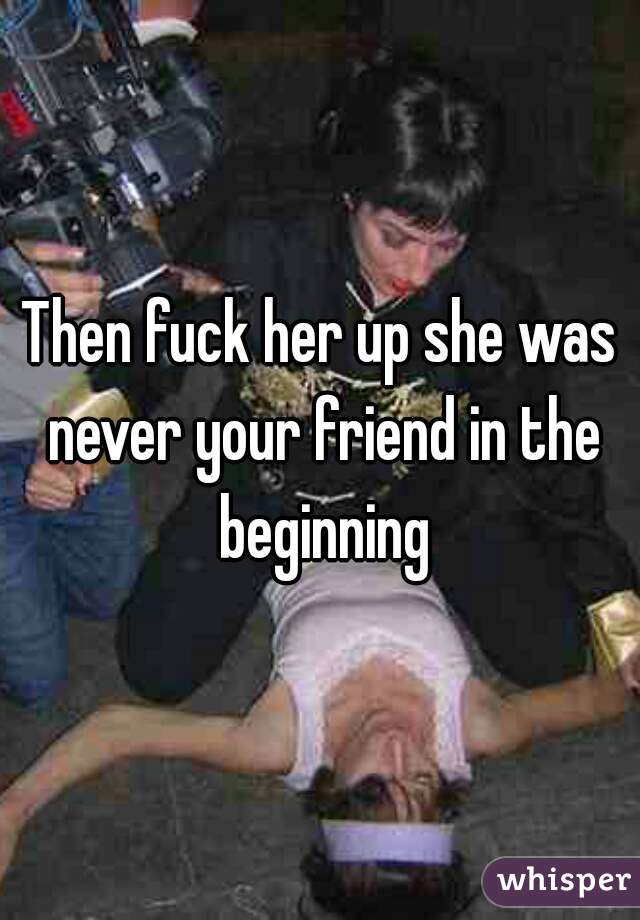 Then fuck her up she was never your friend in the beginning