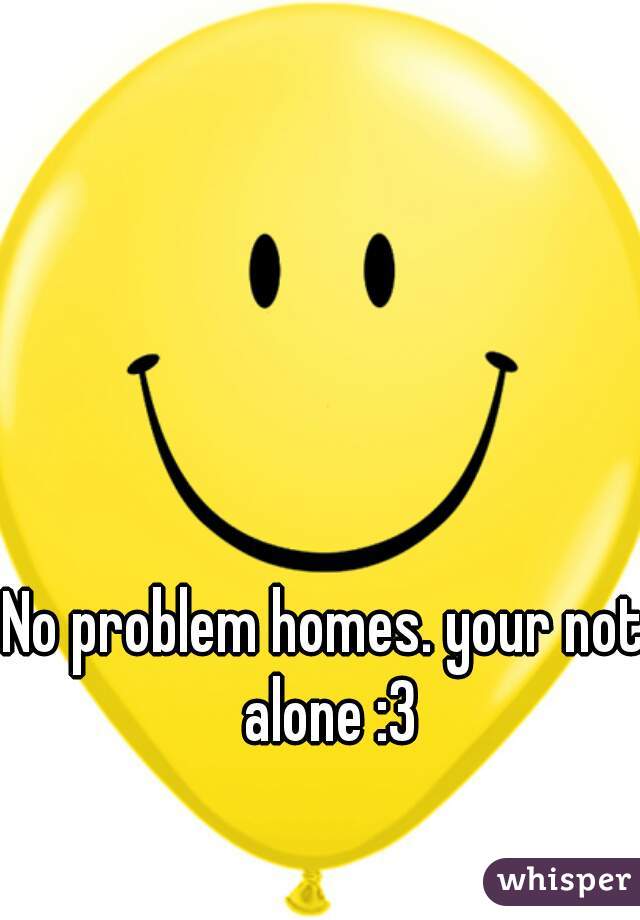 No problem homes. your not alone :3