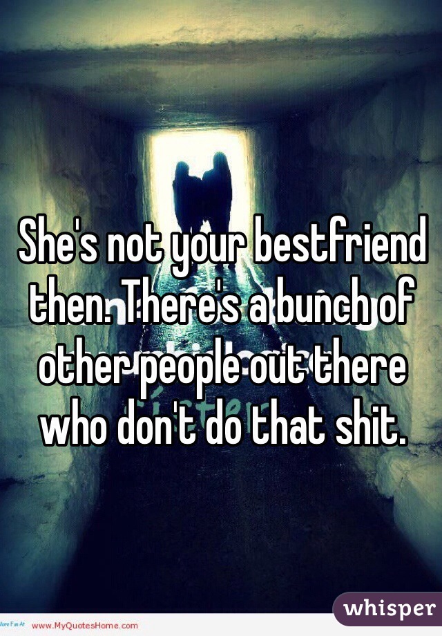She's not your bestfriend then. There's a bunch of other people out there who don't do that shit.