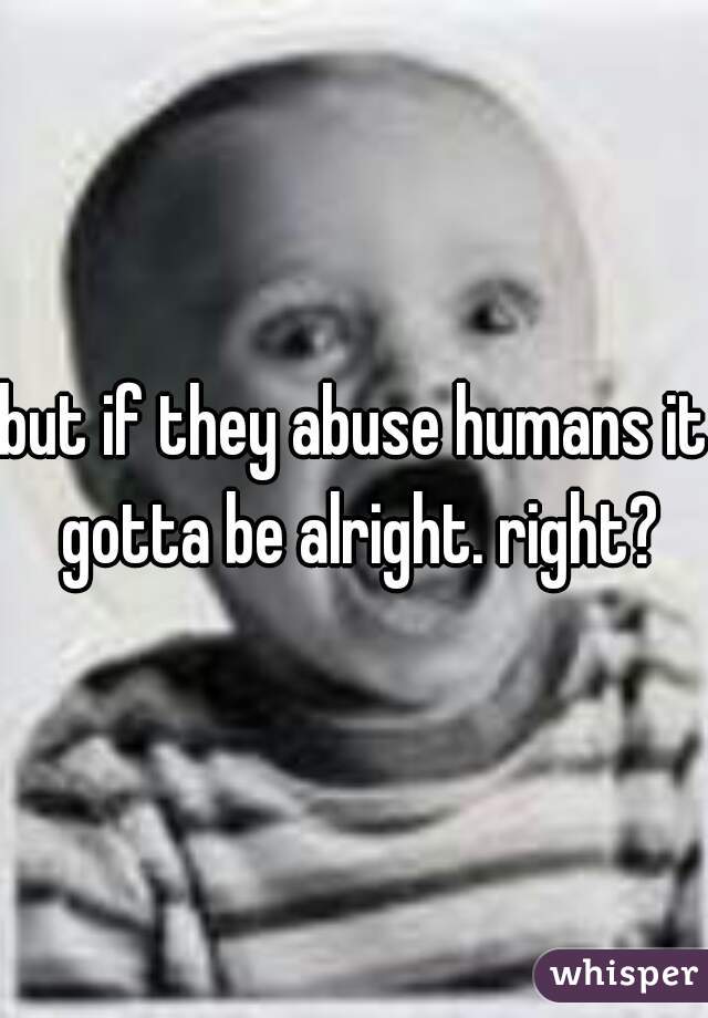but if they abuse humans it gotta be alright. right?