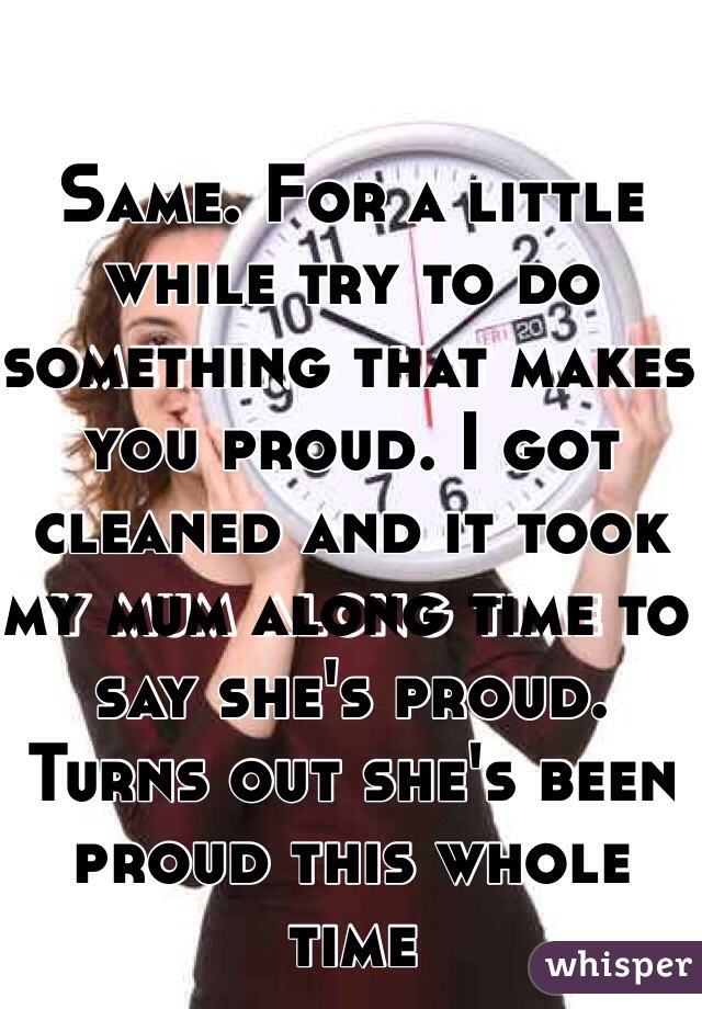 Same. For a little while try to do something that makes you proud. I got cleaned and it took my mum along time to say she's proud. Turns out she's been proud this whole time 