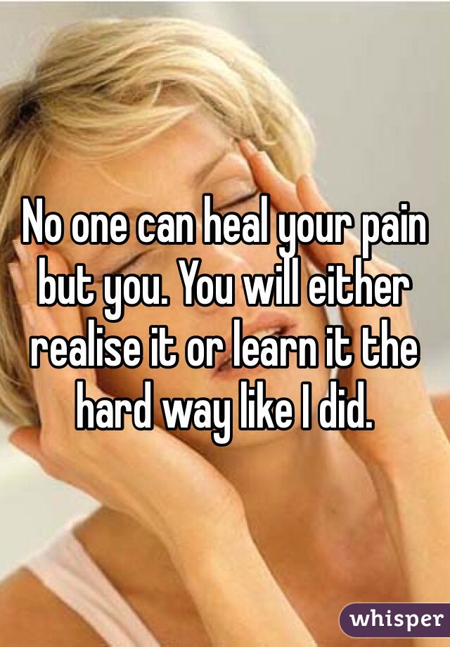 No one can heal your pain but you. You will either realise it or learn it the hard way like I did.