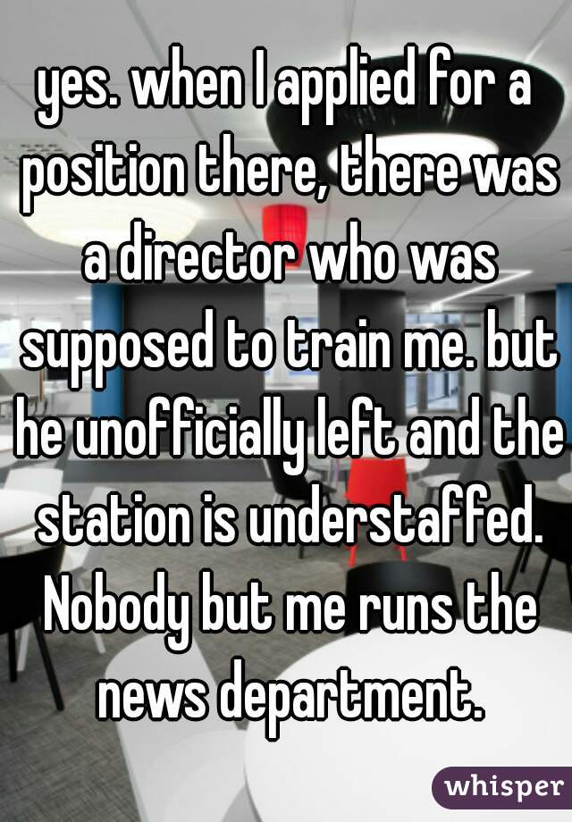 yes. when I applied for a position there, there was a director who was supposed to train me. but he unofficially left and the station is understaffed. Nobody but me runs the news department.