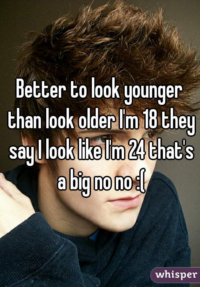 Better to look younger than look older I'm 18 they say I look like I'm 24 that's a big no no :(