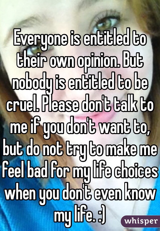 Everyone is entitled to their own opinion. But nobody is entitled to be cruel. Please don't talk to me if you don't want to, but do not try to make me feel bad for my life choices when you don't even know my life. :)