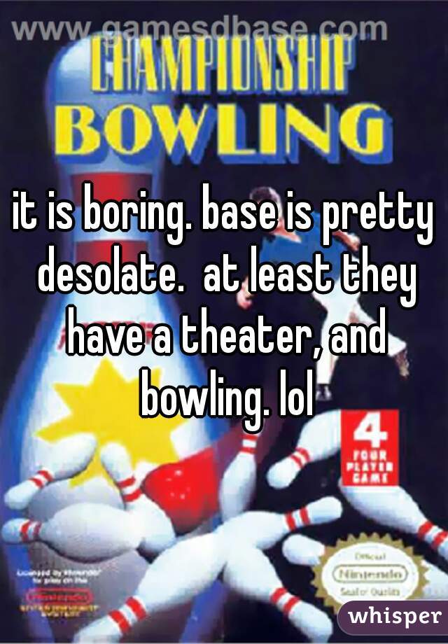 it is boring. base is pretty desolate.  at least they have a theater, and bowling. lol