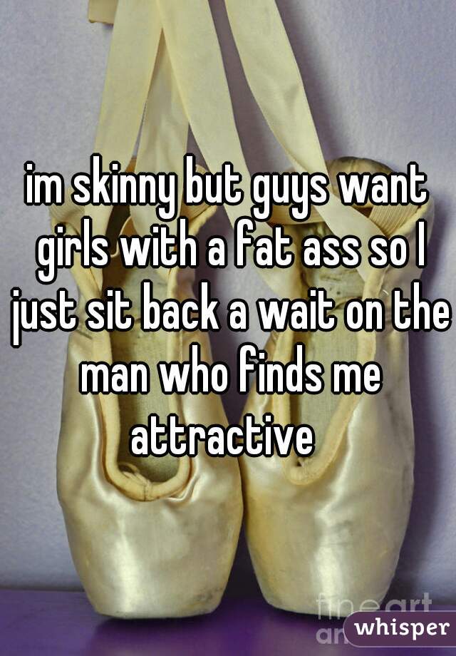 im skinny but guys want girls with a fat ass so I just sit back a wait on the man who finds me attractive  